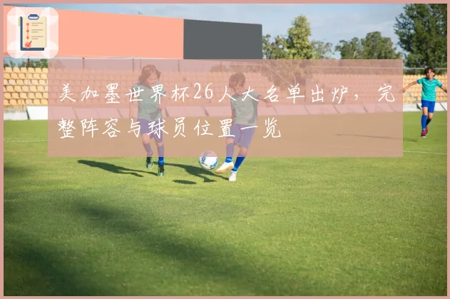 美加墨世界杯26人大名单出炉,完整阵容与球员位置一览