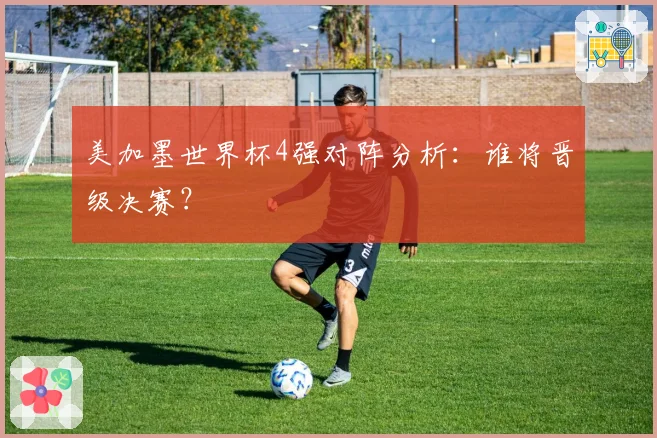 美加墨世界杯4强对阵分析:谁将晋级决赛?