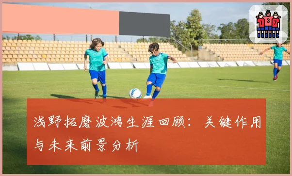 浅野拓磨波鸿生涯回顾：关键作用与未来前景分析