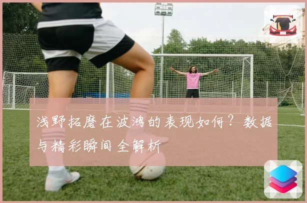 浅野拓磨在波鸿的表现如何？数据与精彩瞬间全解析